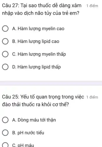 Câu 27: Tai sao thuốc dễ dàng xâm 1 điểm
nhập vào dịch não tủy của trẻ em?
A. Hàm lượng myelin cao
B. Hàm lượng lipid cao
C. Hàm lượng myelin thấp
D. Hàm lượng lipid thấp
Câu 25: Yếu tố quan trọng trong việc 1 điểm
đào thải thuốc ra khỏi cơ thể?
A. Dòng máu tới thận
B. pH nước tiểu
C. pH máu