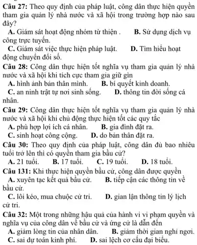 Câu 27: Theo quy định của pháp luật,, công dân thực hiện quyền
tham gia quản lý nhà nước và xã hội trong trường hợp nào sau
đây?
A. Giám sát hoạt động nhóm từ thiện .
B. Sử dụng dịch vụ
công trực tuyến.
C. Giám sát việc thực hiện pháp luật.
động chuyển đổi số.
D. Tìm hiểu hoạt
Câu 28: Công dân thực hiện tốt nghĩa vụ tham gia quản lý nhà
nước và xã hội khi tích cực tham gia giữ gìn
A. hình ảnh bản thân mình.
B. bí quyết kinh doanh.
C. an ninh trật tự nơi sinh sống.
D. thông tin đời sống cá
nhân.
Câu 29: Công dân thực hiện tốt nghĩa vụ tham gia quản lý nhà
nước và xã hội khi chủ động thực hiện tốt các quy tǎc
A. phù hợp lợi ích cá nhân.
B. gia đình đặt ra.
C. sinh hoạt công cộng.
D. do bản thân đặt ra.
Câu 30: Theo quy định của pháp luật., công dân đủ bao nhiêu
tuổi trở lên thì có quyền tham gia bầu cử?
A. 21 tuổi.
B. 17 tuổi.
C. 19 tuổi.
D. 18 tuổi.
Câu 131: Khi thực hiện quyền bầu cử , công dân được quyền
A. xuyên tạc kết quả bầu cử.
B. tiếp cận các thông tin về
bầu cử.
C. lôi kéo, mua chuộc cử tri.
cử tri.
D. gian lận thông tin lý lịch
Câu 32: Một trong những hậu quả của hành vi vi phạm quyền và
nghĩa vụ của công dân về bầu cử và ứng cử là dẫn đến
A. giảm lòng tin của nhân dân. B . giảm thời gian nghi ngơi.
C. sai dự toán kinh phí.
D. sai lệch cơ cấu đại biểu.