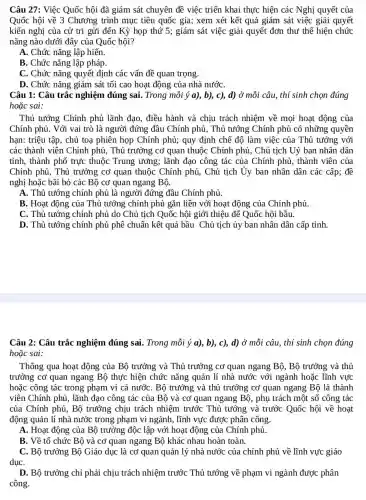 Câu 27: Việc Quốc hội đã giám sát chuyên đề việc triển khai thực hiện các Nghị quyết của
Quốc hội về 3 Chương trình mục tiêu quốc gia; xem xét kết quả giám sát việc giải quyết
kiến nghị của cử tri gửi đến Kỳ họp thứ 5; giám sát việc giải quyết đơn thư thể hiện chức
nǎng nào dưới đây của Quốc hội?
A. Chức nǎng lập hiến.
B. Chức nǎng lập pháp.
C. Chức nǎng quyết định các vấn đề quan trọng.
D. Chức nǎng giám sát tối cao hoạt động của nhà nướC.
Câu 1: Câu trắc nghiệm đúng sai.. Trong mỗi ý a),b), c), d) Ở mỗi câu, thí sinh chọn đúng
hoặc sai:
Thủ tướng Chính phủ lãnh đao, điều hành và chịu trách nhiệm về mọi hoạt động của
Chính phủ. Với vai trò là người đứng đầu Chính phủ, Thủ tướng Chính phủ có những quyền
hạn: triệu tập, chủ toạ phiên họp Chính phủ; quy định chẽ độ làm việc của Thủ tướng với
các thành viên Chính phủ, Thủ trưởng cơ quan thuộc Chính phủ , Chủ tịch Uỷ ban nhân dân
tỉnh, thành phố trực thuộc Trung ương;; lãnh đạo công tác của Chính phủ, thành viên của
Chính phủ, Thủ trưởng cơ quan thuộc Chính phủ, Chủ tịch Ủy ban nhân dân các cấp; đề
nghị hoặc bãi bỏ các Bộ cơ quan ngang Bộ.
A. Thủ tướng chính phủ là người đứng đầu Chính phủ.
B. Hoạt động của Thủ tướng chính phủ gắn liền với hoạt động của Chính phủ.
C. Thủ tướng chính phủ do Chủ tịch Quốc hội giới thiệu để Quốc hội bầu.
D. Thủ tướng chính phủ phê chuẩn kết quả bầu Chủ tịch ủy ban nhân dân cấp tỉnh.
Câu 2: Câu trắc nghiệm đúng sai . Trong mỗi ý a),b), c), d) ở mỗi câu, thí sinh chọn đúng
hoặc sai:
Thông qua hoạt động của Bộ trưởng và Thủ trưởng cơ quan ngang Bộ, Bộ trưởng và thủ
trưởng cơ quan ngang Bộ thực hiện chức nǎng quản lí nhà nước với ngành hoặc lĩnh vực
hoặc công tác trong phạm vi cả nướC.. Bộ trưởng và thủ trưởng cơ quan ngang Bộ là thành
viên Chính phủ, lãnh đạo công tác của Bộ và cơ quan ngang Bộ, phụ trách một số công tác
của Chính phủ, Bộ trưởng chịu trách nhiệm trước Thủ tướng và trước Quốc hội về hoạt
động quản lí nhà nước trong phạm vi ngành, lĩnh vực được phân công.
A. Hoạt động của Bộ trưởng độc lập với hoạt động của Chính phủ.
B. Về tổ chức Bộ và cơ quan ngang Bộ khác nhau hoàn toàn.
C. Bộ trưởng Bộ Giáo dục là co quan quản lý nhà nước của chính phủ về lĩnh vực giáo
dụC.
D. Bộ trưởng chỉ phải chịu trách nhiệm trước Thủ tướng về phạm vi ngành được phân
công.