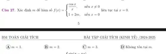 Câu 27. Xác định m để hàm số f(x) = f(x)= ) (cosx)/(x),&nacute (hat (e))uxneq 0 1+2m,&nacute (hat (e))ux=0  liên tục tại x=0.
BM TOÁN GIẢI TÍCH
A m=1
(B) m=2
(C) m=3.
(D) Không tồn tại m.
BÀI TẬP GIẢI TÍCH (KINH TẾ) /2024-2025