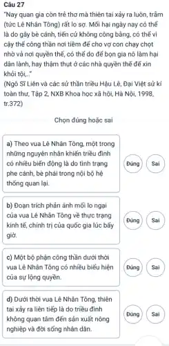 Câu 27
"Nay quan gia còn trẻ thơ mà thiên tai xảy ra luôn , trẫm
(tức Lê Nhân Tông)rất lo sợ. Mối hại ngày nay có thể
là do gây bè cánh, tiến cử không công bằng, có thể vì
cậy thế công thần nơi tiềm để cho vợ con chạy chọt
nhờ vả nơi quyền thế, có thể do để bọn gia nô làm hại
dân lành, hay thậm thụt ở các nhà quyền thế để xin
khỏi tôi,..."
(Ngô Sĩ Liên và các sử thần triều Hậu Lê, Đại Việt sử kí
toàn thư, Tập 2 NXB Khoa học xã hội, Hà Nội, 1998,
tr.372)
Chọn đúng hoặc sai
a) Theo vua Lê Nhân Tông, một trong
những nguyên nhân khiến triều đình
có nhiều biến động là do tình trạng
phe cánh, bè phái trong nội bộ hệ
thống quan lại.
(Đúng ( Sai
b) Đoạn trích phản ánh mối lo ngại
của vua Lê Nhân Tông về thực trạng
kinh tế, chính tri của quốc gia lúc bấy
giờ.
(Đúng Sai
c) Một bộ phận công thần dưới thời
vua Lê Nhân Tông có nhiều biểu hiện
của sự lộng quyền.
(Đúng
d) Dưới thời vua Lê Nhân Tông, thiên
tai xảy ra liên tiếp là do triều đình