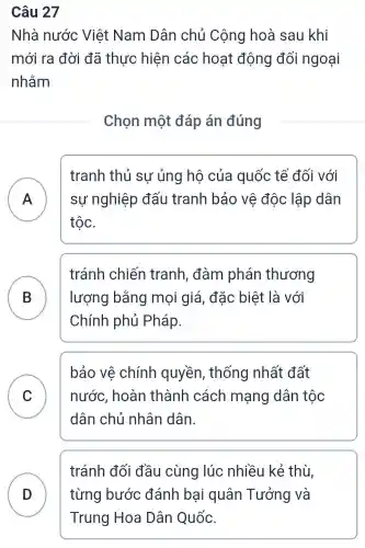 Câu 27
Nhà nước Việt Nam Dân chủ Cộng hoà sau khi
mới ra đời đã thực hiện các hoạt động đối ngoại
nhằm
Chọn một đáp án đúng
A ) sự nghiệp đấu tranh bảo vệ độc lập dân
tranh thủ sự ủng hộ của quốc tế đối với
tộc.
B lượng bằng mọi giá, đặc : biệt là với
tránh chiến tranh, đàm phán thương
Chính phủ Pháp.
C
bảo vê chính quyền , thống nhất đất
nước, hoàn thành cách mạng dân tộc
dân chủ nhân dân.
tránh đối đầu cùng lúc nhiều kẻ thù,