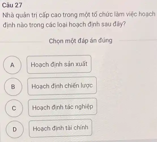 Câu 27
Nhà quản trị cấp cao trong một tổ chức làm việc hoạch
định nào trong các loại hoạch định sau đây?
Chọn một đáp án đúng
A )
Hoạch định sản xuất
B D
Hoạch định chiến lược
C
Hoạch định tác nghiệp
D
Hoạch định tài chính
C
D