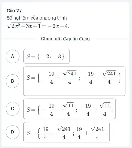 Câu 27
Số nghiệm của phương trình
sqrt (2x^2-3x+1)=-2x-4
Chọn một đáp án đúng
A A
S= -2;-3 
B
S= -(19)/(4)-(sqrt (241))/(4);-(19)/(4)+(sqrt (241))/(4)) 
D
C
S= -(19)/(4)-(sqrt {11))/(4);-(19)/(4)+(sqrt (11))/(4)
D )
S= (19)/(4)-(sqrt {241))/(4);(19)/(4)+(sqrt (241))/(4)