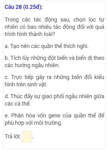 Câu 28 (0.25đ):
Trong các tác động sau, chọn lọc tự
nhiên có bao nhiêu tác động đối với quá
trình hình thành loài?
a. Tạo nên các quần thể thích nghi.
b. Tích lũy những đột biến và biến di theo
các hướng ngẫu nhiên.
c. Trực tiếp gây ra những biến đổi kiểu
hình trên sinh vật.
d. Thúc đẩy sự giao phối ngẫu nhiên giữa
các cá thể.
e. Phân hóa vốn gene của quần thể để
phù hợp với môi trường.
Trả lời: square