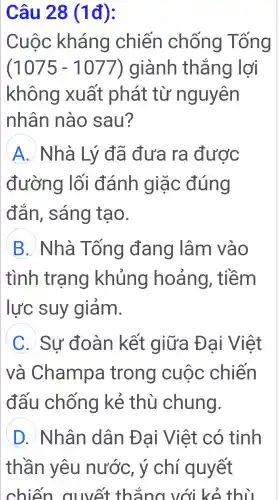 Câu 28 (1đ):
Cuộc : kháng chiến chống Tống
(1075 - 1077)giành thẳng lợi
không xuất phát từ nguyên
nhân nào sau?
A Nhà Lý đã đưa ra được
đường lối đánh giặc đúng
đắn,sáng tạo.
B ) Nhà Tống đang lâm vào
tình trạng khủng hoảng,, tiềm
lực suy giảm.
C .)Sư đoàn kết : giữa Đại Việt
và Champa trong cuộc chiến
đấu chống kẻ thù chung.
D Nhân dân ) Đai Việt . có tinh