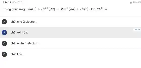 Câu 28 #561676
Trong phản ứng : Zn(r)+Pb^2+(dd)arrow Zn^2+(dd)+Pb(r) . Ion Pb^2+ là
A chất cho 2 electron. A
B chất oxi hóa.
B
C chất nhận 1 electron. v
D ) chất khử.
A Báo lỗi