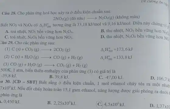 Câu 28. Cho phản ứng hoá học xảy ra ở điều kiện chuẩn sau:
2NO_(2)(g)(dgrave (o)nhat (a)u)arrow N_(2)O_(4)(g) (không màu)
Biết NO_(2) và N_(2)O_(4) có Delta _(f)H_(298)^circ  tương ứng là 33,18kJ/mol và 9,16kJ/mol . Điều này
A. toả nhiệt, NO_(2) bền vững hơn N_(2)O_(4)
B. thu nhiệt, NO_(2) bền vững hơn N20
C. toả nhiệt, N_(2)O_(4) bền vững hơn NO_(2)
D. thu nhiệt, N_(2)O_(4) bền vững hơn NO
Câu 29. Cho các phản ứng sau:
C(s)+CO_(2)(g)arrow 2CO_(2)(g)
Delta _(r)H_(500)^circ =173,6kJ
C(s)+H_(2)O(g)arrow CO(g)+H_(2)(g)
Delta _(r)H_(500)^circ =133,8kJ
(3) CO(g)+H_(2)O(g)arrow CO_(2)(g)+H_(2)(g)
500K 1 atm, biến thiên enthalpy của phản ứng (3) có giá trị là
-39,8kJ
B. 398kJ.
C. -47,00kJ
D. 106,7k
u 30. [CD-SBT] Biết rằng ở điều kiện chuẩn, 1 mol ethanol cháy tỏa ra một nhiêt
7times 10^3kJ
Nếu đốt cháy hoàn toàn 15,1 gam ethanol, nǎng lượng được giải phóng ra dưới
phản ứng là
. 0,450 kJ.
B. 2,25times 10^3kJ
C. 4,5times 10^2kJ
D. 1,37times 10