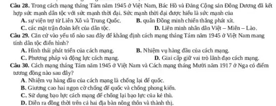 Câu 28. Trong cách mạng tháng Tám nǎm 1945 ở Việt Nam,Bác Hồ và Đảng Cộng sản Đông Dương đã kết
hợp sức mạnh dân tộc với sức mạnh thời đại. Sức mạnh thời đại được hiểu là sức mạnh của
A. sự viện trợ từ Liên Xô và Trung QuốC.
B. quân Đồng minh chiến thẳng phát xít.
C. các mặt trận đoàn kết của dân tộC.
D. Liên minh nhân dân Việt - Miên - Lào.
Câu 29. Cǎn cứ vào yếu tố nào sau đây để khẳng định cách mạng tháng Tám nǎm 1945 ở Việt Nam mang
tính dân tộc điển hình?
A. Hình thái phát triển của cách mạng.
B. Nhiệm vụ hàng đầu của cách mạng.
C. Phương pháp và động lực cách mạng.
D. Giai cấp giữ vai trò lãnh đạo cách mạng.
Câu 30. Cách mạng tháng Tám nǎm 1945 ở Việt Nam và Cách mạng tháng Mười nǎm 1917 ở Nga có điểm
tương đồng nào sau đây?
A. Nhiệm vụ hàng đầu của cách mạng là chống lại đế quốC.
B. Giương cao hai ngọn cờ chống để quốc và chống phong kiến.
C. Sử dụng bạo lực cách mạng để chống lại bạo lực của kẻ thù.
D. Diễn ra đồng thời trên cả hai địa bàn nông thôn và thành thị.