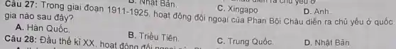 Câu 28: Đầu thế kỉ XX hoat động Triều Tiên.
Câu 27: Trong giai đoạn
1911-1925
gia nào sau đây?
A. Hàn QuốC.
B. Triều Tiên.
C. Trung QuốC.
D. Nhật Bản.
hoạt động đối ngoại của Phan Bội Châu diễn ra chủ yếu ở quốc
C. Xingapo.
D. Anh