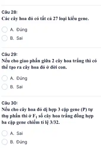 Câu 28:
Các cây hoa đỏ có tất cả 27 loại kiểu gene.
A. Đúng
B. Sai
Câu 29:
Nếu cho giao phấn giữa 2 cây hoa trắng thì có
thể tạo ra cây hoa đỏ ở đời con.
A. Đúng
B. Sai
Câu 30:
Nếu cho cây hoa đỏ dị hợp 3 cặp gene (P) tự
thụ phấn thì ở F_(1) số cây hoa trắng : đồng hợp
ba cặp gene chiếm tỉ lệ 3/32
A. Sai
B. Đúng