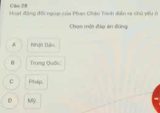 Câu 28
Hoạt động đôi ngoại của Phan Châu Trinh diên ra chủ yếu ở
Chọn một đáp án đúng
) Nhật Bản.
B B
Trung Quốc:
C C
Pháp.
D Mỹ. D