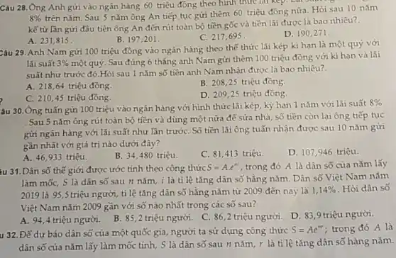 Câu 28.Ông Anh gửi vào ngân hàng 60 triệu đồng theo hình thức lai kep.
8% 
trên nǎm. Sau 5 nǎm ông An tiếp tục gửi thêm 60 triệu đồng nữa. Hỏi sau 10 nǎm
kể từ lần gửi đầu tiên ông An đến rút toàn bộ tiền gốc và tiền lãi được là bao nhiêu?.
B. 197,201 .
C. 217,695.
D. 190,271 .
A. 231,815 .
Câu 29. Anh Nam gửi 100 triệu đồng vào ngân hàng theo thể thức lãi kép kì hạn là một quý với
lãi suất 3% 
một quý. Sau đúng 6 tháng anh Nam gửi thêm 100 triệu đồng với kì hạn và lãi
suất như trước đó Hỏi sau 1 nǎm số tiền anh Nam nhận được là bao nhiêu?.
A. 21864 triệu đồng.
B. 208 ,25 triệu đồng.
C. 210,45 triệu đồng
D. 209,25 triệu đồng.
âu 30.Ông tuấn gửi 100 triệu vào ngân hàng với hình thức lãi kép, kỳ hạn 1 nǎm với lãi suất
8% 
. Sau 5 nǎm ông rút toàn bộ tiền và dùng một nữa để sửa nhà, số tiền còn lại ông tiếp tục
gửi ngân hàng với lãi suất như lần trướC. Số tiền lãi ông tuấn nhận được sau 10 nǎm gửi
gần nhất với giá trị nào dưới đây?
A. 46,933 triệu.
B. 34,480 triệu.
C. 81,413 triệu.
D. 107,946 triệu.
iu 31. Dân số thế giới được ước tính theo công thức
S=Acdot e^ni trong đó A là dân số của nǎm lấy
làm mốc, S là dân số sau n nǎm, i là tỉ lệ tǎng dân số hằng nǎm. Dân số Việt Nam nǎm
2019 là 95,5 triệu người, tỉ lệ tǎng dân số hằng nǎm từ 2009 đến nay là
1,14%  Hỏi dân số
Việt Nam nǎm 2009 gần với số nào nhất trong các số sau?
A. 94,4 triệu người.
B. 85,2 triệu người. C. 86,2 triệu người. D. 839 triệu người.
u 32. Để dự báo dân số của một quốc gia, người ta sử dụng công thức
S=Ae^nr ; trong đó A là
dân số của nǎm lấy làm mốc tính,. S là dân số sau n nǎm, r là tỉ lệ tǎng dân số hàng nǎm.