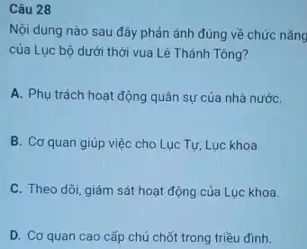 Câu 28
Nội dung nào sau đây phản ánh đúng về chức nǎng
của Lục bộ dưới thời vua Lê Thánh Tông?
A. Phụ trách hoat động quân sự của nhà nướC.
B. Cơ quan giúp việc cho Lục Tự Luc khoa
C. Theo dõi, giám sát hoạt động của Luc khoa.
D. Cơ quan cao cấp chủ chốt trong triều đinh.