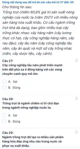 Câu 28:
Trồng trot là ngành chiếm vi trí chủ đao
trong ngành nông nghiệp nước ta.
A. Sai
B . Đúng
Câu 29:
Ngành trồng trọt đã tạo ra nhiều sản phẩm
hàng hóa đáp ứng nhu cầu trong nước và
phục vụ xuất khẩu.
Dùng nội dung sau để trả lời các câu hỏi từ 27 đến 30
Cho thông tin sau:
Trồng trot chiếm 60,8%  qiá trị sản xuất nông
nghiệp của nước ta (nǎm 2021)với nhiều nông
sản hàng hóa xuất khẩu . Cơ cấu ngành trồng
trot khá đa dạng,bao gồm nhiều loại cây
trồng khác nhau:cây hàng nǎm (cây lương
thực có hạt,cây công nghiệp hàng nǎm.cây
rau đậu); cây lâu nǎm (cây công nghiệp lâu
nǎm . cây ǎn quả)và một số cây trồng khác
(nấm . cây dước liêu,cây cảnh).
Câu 27:
Cây công nghiệp lâu nǎm phát triển manh
trên đất phù sa ở đồng bằng với các vùng
chuyên I canh quy mô lớn.
A. Sai
B.. Đúng