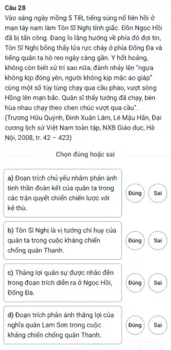 Câu 28
Vào sáng ngày mồng 5 Tết, tiếng súng nổ liên hồi ở
mạn tây nam làm Tôn Sĩ Nghị tỉnh giấc. Đồn Ngọc Hồi
đã bị tấn công . Đang lo lẳng hướng về phía đó đợi tin
Tôn Sĩ Nghị bỗng thấy lửa rực cháy ở phía Đống Đa và
tiếng quân ta hò reo ngày càng gần . Y hốt hoảng,
không còn biết xử trí sao nữa, đành nhảy lên "ngựa
không kịp đóng yên , người không kịp mặc áo giáp"
cùng một số tùy tùng chạy qua cầu phao, vượt sông
Hồng lên mạn bắc . Quân sĩ thấy tướng đã chạy, bèn
hùa nhau chạy theo chen chúc vượt qua cầu".
(Trương Hữu Quýnh, Đinh Xuân Lâm, Lê Mâu Hãn, Đại
cương lịch sử Việt Nam toàn tập, NXB Giáo dục, Hà
Nội, 2008, tr. 42-423
Chọn đúng hoặc sai
a) Đoạn trích chủ yếu nhằm phản ánh
tinh thần đoàn kết của quân ta trong
các trận quyết chiến chiến lược với
kẻ thù.
Đúng Sai
b) Tôn Sĩ Nghị là vị tướng chỉ huy của
quân ta trong cuộc kháng chiến
chống quân Thanh.
( Đúng Sai
c) Thẳng lợi quân sự được nhắc đến
trong đoạn trích diễn ra ở Ngọc Hồi,
Đống Đa.
Đúng Sai
d) Đoạn trích phản ánh thẳng lợi của
nghĩa quân Lam Sơn trong cuộc
kháng chiến chống quân Thanh
Đúng Sai