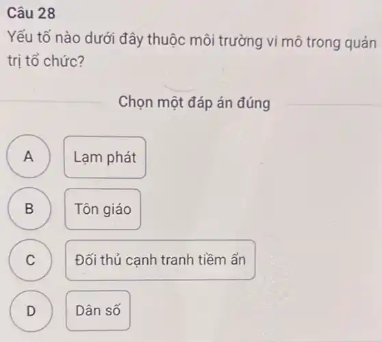 Câu 28
Yếu tố nào dưới đây thuộc môi trường vi mô trong quản
trị tổ chức?
Chọn một đáp án đúng
A
A
Lam phát
B
Tôn giáo
C C
Đối thủ canh tranh tiềm ẩn
D
v
Dân số