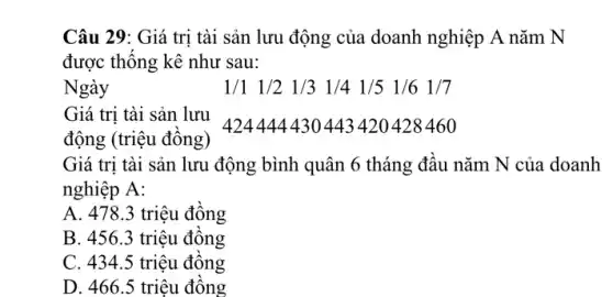 Câu 29: Giá trị tài sản lưu động của doanh nghiệp A nǎm N
được thống kê như sau:
Ngày	1/1 1/2 1/3 1/4 1/5 1/6 1/7
Giá trị tài sản lưu
424444430443420428460
động (triệu đồng)
Giá trị tài sản lưu động bình quân 6 tháng đầu nǎm N của doanh
nghiệp A:
A. 478.3 triệu đồng
B. 456.3 triệu đồng
C. 434.5 triệu đồng
D. 466.5 triêu đồng