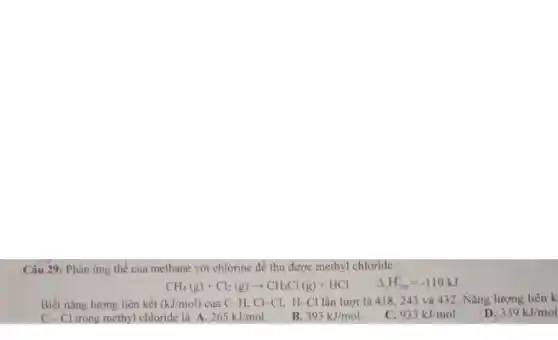 Câu 29: Phản ứng thế của methane với chlorine để thu được methyl chloride :
CH_(4)(g)+Cl_(2)(g)arrow CH_(3)Cl(g)+HCl Delta H_(258)^0=-110kJ
Biết nǎng lượng liên kết (kJ/mol) của C-H,Cl-Cl,H-Cl lần lượt là 418, 2243 và 432. Nǎng lượng liên k
D. 339kJ/mol
C-Cl trong methyl chloride là A. 265kJ/mol.
B. 393kJ/mol.
C. 933kJ/mol.