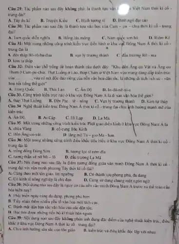 Câu 29: Tác phẩm nào sau đây không phải là thành tựu vǎn a Việt Nam thời ki có -
trung dai?
A. Tây du kí
B. Truyện Kiều
C. Hich tương si
D. Binh ngô đại cáo
Câu 30: Tác phẩm nào sau đây là thành tựu vǎn học của Cam - pu - chia thời ki có - trung
đai?
A. Tam quốc diền nghĩa
B. Hồng lâu mọng
C. Nam quóc son ha
D. Riêm Kê
Câu 31: Một trong những công trình kiến trúc điển hình ở khu vục Đông Nam Á thời ki có -
trung đai là
A đên tháp B6.-rô-bu-đua
B. vạn lý trương thành
C đấu trương Rô - ma
D. kim tự tháp
Câu 32: Điên vào chỗ trống dễ hoàn thành câu dưới đáy:"Khu đên Áng co Vát và Áng-co
Thom ở Cam-pu-chia, Thạt Luống ở Lào, tháp Chảm ở Việt Nam vừa mang dáng dấp kiến trúc
của __ vừa có nét độc đảo riêng của nên vǎn hoá dân tốC.là những di tích lịch sử - vǎn
hoá nối tiếng thế giới"
A. Trung Quốc
B. Thái Lan
C. Ân Dộ
D. In-đô-nê-xi-a
Câu 33. Công trình kiến trúc nào ở khu vực Đông Nam Á là di sản vǎn hóa thế giới?
A. tháp Thạt Luống
B. Đền Pác-tê - nông
C. Vạn lý trương thành
D. Kim tự tháp
Câu 34: Nghệ thuât kiến trúc Dông Nam Á thời kì cổ - trung đại chịu ảnh hướng mạnh mẽ của
kiến trúc
A. Án Độ.
B. Ai Cập.
C. Hi Lap
D. La Ma.
Câu 35: Một trong những công trình kiến trúc Phật giáo điển hình ở khu vực Đông Nam Á là
A. chùa Vàng	B. cố cung Bắc Kinh
C. Đền Áng-co-vát.
D. lǎng mộ Ta-g_(1)OMa-han.
Câu 36: Một trong những công trình điều khǎc tiêu biểu ở khu vực Đông Nam A thỏi ki có
trung dại là
A. trồng đồng Dông Sơn
B. tượng lực sĩ ném đĩa
C. tương thần vệ nữ Mi - lô
D. đấu trường La Mã
Câu 37: Nội dung nào sau đây là điểm tương đồng giữa vǎn minh Đông Nam A thời kì cô-
trung đại với vǎn minh phương Tây thời kì cố dai?
A. Cùng theo một tôn giáo, tín ngường
B. Có thành tựu phong phú, đa dạng
C. Có kinh tế nông nghiệp là chủ đạo
D. Cùng sử dung chung một ngôn ngữ
Câu 38: Nội dung nào sau đây là nguy cơ của nền vǎn minh Đông Nam Á trước xu thế toàn câu
hóa hiện nay?
A. Phát triển ngày càng đa dạng, phong phú hom
B. Tiếp nhận thêm nhiêu yếu lố vǎn hóa mới tích cựC.
C. Đánh mất dần bản sắc vǎn hóa của các dân tộC.
D. Hoc hỏi được những tiến bộ kĩ thuật bên ngoài.
Câu 39: Nội dung nào sau đây không phản ánh đúng đặc điểm của nghệ thuật kiện trú, điều
khắc ở khu vực Đông Nam Á thời kì có - trung đại?
A. Chịu ảnh hưởng sâu sắc của tôn giáo
B. kiến trúc và điêu khắc độc lập với nhau