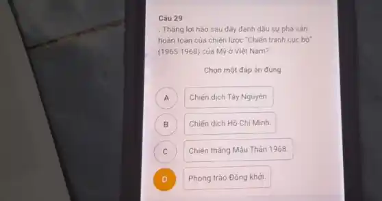 Câu 29
. Tháng lợi nào sau đây đánh dấu sự phá sán
hoàn toàn của chiến lược "Chiến tranh cục bộ
(1965-1968) của Mỹ ở Việt Nam?
Chọn một đáp án đúng
A Chiến dịch Tây Nguyên.
A
B ) Chiến dịch Hồ Chí Minh.
C Chiến thẳng Mậu Thân 1968.
C
)
Phong trào Đồng khởi.