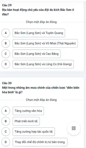 Câu 29
Địa bàn hoạt động chủ yếu của đội du kích Bắc Sơn ở
đâu?
Chọn một đáp án đúng
A Bắc Sơn (Lạng Sơn)và Tuyên Quang
.
B Bắc Sơn (Lạng Sơn)và Võ Nhai (Thái Nguyên) D
C Bắc Sơn (Lạng Sơn)và Cao Bằng v
D Bắc Sơn (Lạng Sơn)và Lũng Cú (Hà Giang) v
Câu 30
Một trong những âm mưu chính của chiến lược "diễn biến
hòa bình" là gì?
Chọn một đáp án đúng
A Tǎng cường vǎn hóa
.
B Phát triển kinh tế; B
C Tǎng cường hợp tác quốc tế; v
D )
Thay đổi chế độ chính trị từ bên trong.