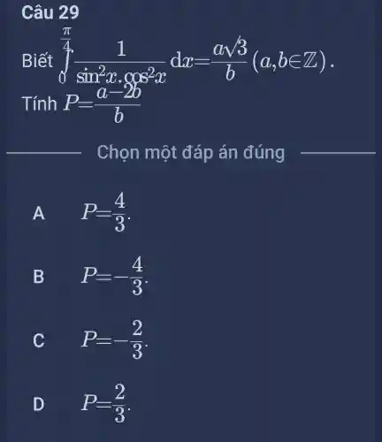 Câu 29
Biết
P=(a-2b)/(b) Tính
int _(0)^(pi )/(4)(1)/(sin^2)xcdot cos^(2x)dx=(asqrt (3))/(b)(a,bin Z)
Chọn một đáp án đúng
A FI
P=(4)/(3)
B D
P=-(4)/(3)
C
C
P=-(2)/(3)
D
P=(2)/(3)