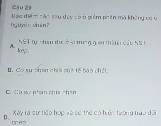 Câu 29
Đặc điếm nào sau đây có ở giảm phân mà không có ở
nguyên phân?
A.
NST tự nhân đôi ở kì trung gian thành các NST
kép.
B. Có sựphân chia của tế bào chất.
C. Có sự phân chia nhân.
D.
Xảy ra sự tiếp hợp và có thể có hiện tượng trao đổi
chéo