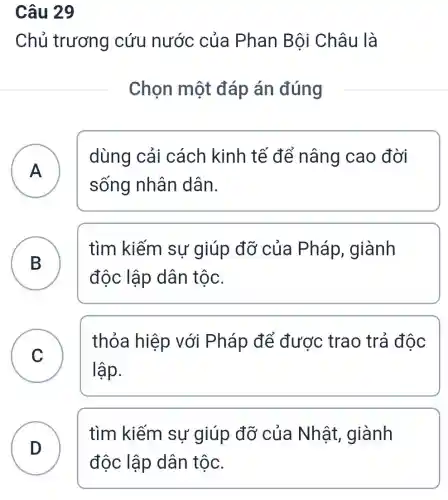 Câu 29
Chủ trương cứu nước của Phan Bội Châu là
Chọn một đáp án đúng
dùng cải cách kinh tế để nâng cao đời
sống nhân dân.
A A
B )
tìm kiếm sư giúp đỡ của Pháp, giành
độc lập dân tộc.
C )
thỏa hiệp với Pháp để được trao trả độc
lập.
D
tìm kiếm sự giúp đỡ của Nhât giành