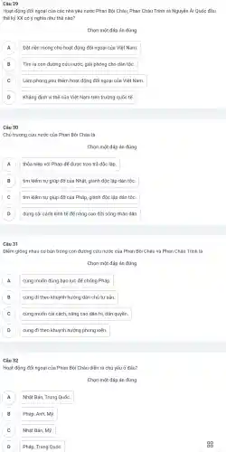 Câu 29
Hoạt động đối ngoại của các nhà yêu nước Phan Bội Châu . Phan Châu Trinh và Nguyễn Ái Quốc đầu
thế kỷ XX có ý nghĩa như thể nào?
Chọn một đáp án đúng
A Đặt nền móng cho hoạt động đối ngoại của Việt Nam.
B Tìm ra con đường cứu nước, giải phóng cho dân tộc. B
C Làm phong phú thêm hoạt : động đối ngoại của Việt Nam. C
D Khẳng định vị thế của Việt : Nam trên trường quốc tế. D
Câu 30
Chủ trương cứu nước của Phan Bội Châu là
Chọn một đáp án đúng
A thỏa hiệp với Pháp để được trao trả độc lập. A
B tìm kiếm sự giúp đỡ của Nhật, giành độc lập dân tộc. B
C tìm kiếm sự giúp đỡ của Pháp, giành độc lập dân tộc. C
D ) dùng cải cách kinh tế để nâng cao đời sống nhân dân.
Câu 31
Điểm giống nhau cơ bản trong con đường cứu nước của Phan Bôi Châu và Phan Châu Trinh là
Chọn một đáp án đúng
A cùng muốn dùng bạo lực để chống Pháp. A
B cùng đi theo khuynh hướng dân chủ tư sản B
C cùng muốn cải cách, nâng cao dân trí, dân quyền. C
D cùng đi theo khuynh hướng phong kiến. D
Câu 32
Hoạt động đối ngoại của Phan Bội Châu diễn ra chủ yếu ở đâu?
Chọn một đáp án đúng
A Nhật Bản , Trung Quốc. A
B Pháp, Anh, Mỹ
( C
B
C Nhật Bản, Mỹ.
D Pháp, Trung Quốc.