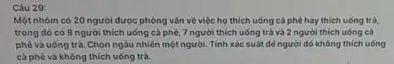 Câu 29:
Một nhóm có 20 người được phỏng vẫn về việc họ thích uống cả phê hay thích uống trà,
trong đó có 8 người thích uống cà phê, 7 người thích uống trà và 2 người thích uống cà
phê và uống trà .Chọn ngàu nhiên một người . Tính xác suất dế người đó không thích uống
cà phê và không thích uống trà.