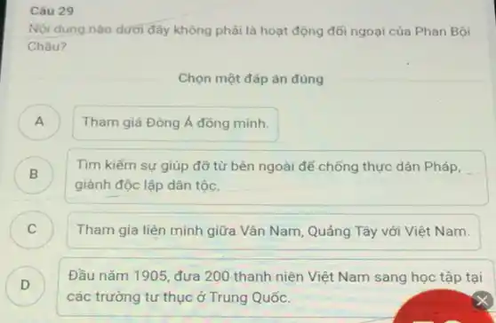 Câu 29
Nội dung nào dưới đây không phải là hoạt động đối ngoại của Phan Bội
Châu?
Chọn một đáp án đúng
) Tham giá Đông Á đồng minh.
B )
giành độc lập dân tộc.
Tìm kiếm sự giúp đỡ từ bên ngoài để chống thực dân Pháp,
C ) Tham gia liên minh giữa Vân Nam, Quảng Tây với Việt Nam.
D )
Đầu nǎm 1905, đưa 200 thanh niên Việt Nam sang học tập tai
các trường tư thục ở Trung Quốc.