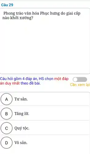 Câu 29
Phong trào vǎn hóa Phuc hưng do giai cấp
nào khởi xướng?
Câu hỏi gồm 4 đáp án . HS chon một đáp
án duy nhất theo đề bài.
A ) ) Tư sản.
B ) Tǎng lữ.
C Quý tộc.
v
D Vô sản.