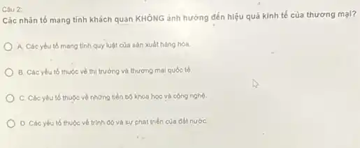 Câu 2:
Các nhân tố mang tính khách quan KHÔNG ảnh hưởng đến hiệu quả kinh tế của thương mại?
A. Các yếu tố mang tinh quy luật của sản xuất hàng hóa.
B. Các yêu tố thuộc về thị trường và thương mại quốc tế.
C. Các yếu tố thuộc về những tiến bộ khoa học và công nghệ
D. Các yếu tố thuộc về trình độ và sự phát triển của đất nướC.