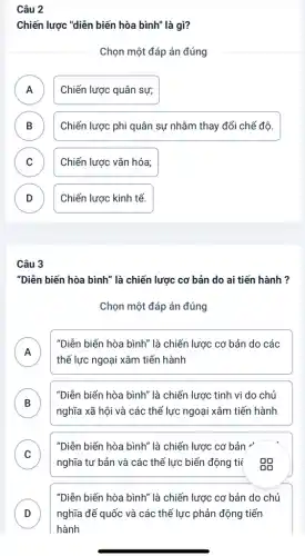 Câu 2
Chiến lược "diễn biến hòa bình" là gì?
Chọn một đáp án đúng
A )
Chiến lược quân sự;
B Chiến lược phi quân sự nhằm thay đổi chế độ. D
C Chiến lược vǎn hóa;
D Chiến lược kinh tế. D
Câu 3
"Diễn biến hòa bình ' là chiến lược cơ bản do ai tiến hành ?
Chọn một đáp án đúng
A
thế lực ngoại xâm tiến hành
"Diễn biến hòa bình là chiến lược cơ bản do các
n
B
nghĩa xã hội và các thế lực ngoại xâm tiến hành
"Diễn biến hòa bình là chiến lược tinh vi do chủ
D
C
nghĩa tư bản và các thế lực biến động tiế BB
"Diễn biến hòa bình là chiến lược cơ bản "
v
D nghĩa đế quốc và các thế lực phản động tiến
"Diễn biến hòa bình"là chiến lược cơ bản do chủ
D
hành