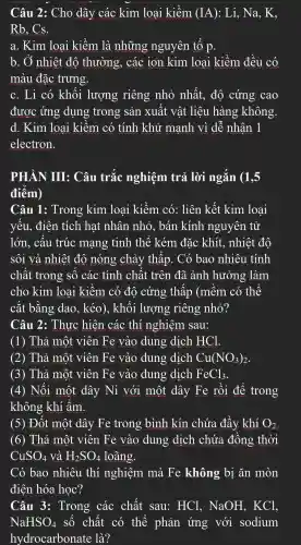 Câu 2:Cho dãy các kim loai kiềm (IA) : Li, Na,, K,
Rb. Cs.
a. Kim loai kiềm là những nguyên tố p.
b. Ở nhiêt đô thường,các ion kim loai kiềm đều có
màu đǎc trưng.
c. Li có khối lượng riêng nhỏ nhất.đô cứng cao
được ứng dụng trong sản xuất : vật liệu hàn g không.
d. Kim loai kiềm . có tính khử mạnh vì dễ nhân 1
electron.
PHẦN III:Câu trắc nghiệm trả lời ngắn (1,5
điểm)
Câu 1:Trong kim loai kiềm có:liên kết kim loai
yếu.điên tích hat nhân nhỏ.bán kính nguyên tử
lớn.câu trúc mang tinh thể kém đǎc khít., nhiệt đô
sôi và nhiệt đô nóng chảy thấp . Có bao nhiêu . tính
chất : trong : số các tính chất : trên đã ảnh hưởng làm
cho kim loại kiềm . có đô cứng thấp (mềm có thể
cắt bằng dao.kéo)., khối lượng riêng nhỏ?
Câu 2:Thực hiện . các thí nghiệm sau:
(1)Thả một viên Fe vào dung dịch HCl.
(2) Thả môt viên Fe vào dung dịch Cu(NO_(3))_(2)
(3)Thả môt viên Fe vào dung dịch FeCl_(3)
(4)Nối một dây Ni với một dây Fe rồi để trong
không ; khí ẩm.
(5) Đốt môt dây Fe trong bình kín chứa đầy khí O_(2)
(6)Thả một viên Fe vào dung dịch chứa đồng thời
CuSO_(4) và H_(2)SO_(4) loãng.
Có bao nhiêu thí nghiệm mà Fe không bị ǎn mòn
điện hóa học?
Câu 3:Trong các chất sau:HCl,NaOH,KCl,
NaHSO_(4) số chất có thể phản ứng với sodium
hydrocarbonate là?