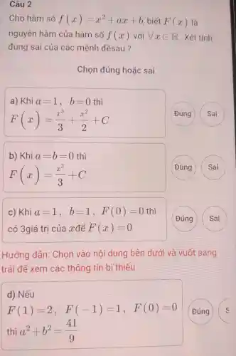 Câu 2
Cho hàm số f(x)=x^2+ax+b , biết F(x) là
nguyên hàm của hàm số f(x) với forall xin R . Xét tính
đúng sai của các : mệnh đềsau?
Chon đúng hoǎc sai
a) Khi a=1, b=0 thì
F(x)=(x^3)/(3)+(x^2)/(2)+C
( Đúng
Sai
b) Khi a=b=0 thì
F(x)=(x^3)/(3)+C
(Đúng
C)Khi a=1, b=1, F(0)=0 thì
có 3giá tri của x để F(x)=0
(Đúng
)
Hướng dẫn : Chon vào nôi dung bên dưới và vuốt sang
trái để xem các thông tin bị thiếu
d)Nếu
F(1)=2, F(-1)=1, F(0)=0
Đúng
S