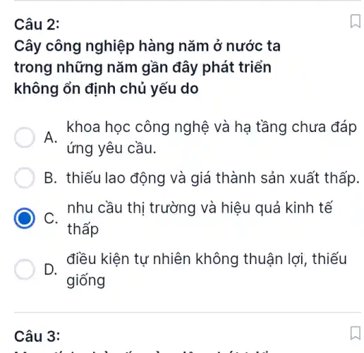 Câu 2:
Cây công nghiệp hàng nǎm ở nước ta
trong những nǎm gần đây phát triển
không ổn định chủ yếu do
, khoa học công nghệ và hạ tầng chưa đáp
ứng yêu cầu.
B. thiếu lao động và giá thành sản xuất thấp.
nhu cầu thị trường và hiệu quả kinh tế
C.
thấp
D.
điều kiện tự nhiên không thuận lợi, thiếu
giống
Câu 3: