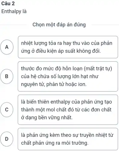 Câu 2
Enthalpy là
Chọn một đáp án đúng
A
nhiệt lượng tỏa ra hay thu vào của phản
ứng ở điều kiện áp suất không đổi.
.
B B
thước đo mức độ hỗn loạn (mất trật tự)
của hệ chứa sổ lượng lớn hạt như
nguyên tử, phân tử hoặc ion.
C
là biến thiên enthalpy của phản ứng tạo
thành một mol chất đó từ các đơn chất
v
ở dạng bền vững nhất.
là phản ứng kèm theo sự truyền nhiệt từ