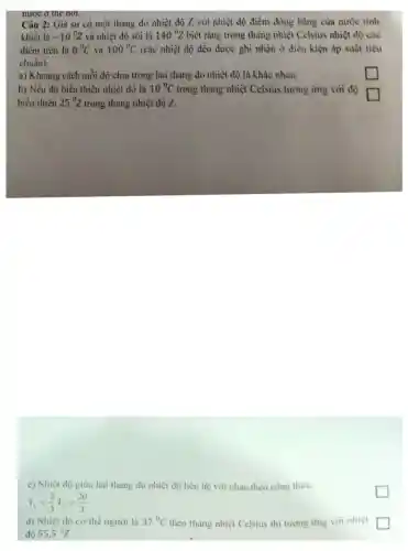 Câu 2:Giả sử có một thang đo nhiệt đô Z với nhiệt độ điểm đóng bǎng của nước tinh
khiết là -10^0Z và nhiệt độ sôi là 140^circ Z biết rằng trong thang nhiệt Celsius nhiệt độ các
điểm trên là 0^circ C và 100^circ C (các nhiệt độ đều được ghi nhận ở điều kiện áp suất tiêu
chuẩn).
a)Khoảng cách mỗi đô chia trong hai thang do nhiêt đô là khác nhau.
square 
b) Nếu độ biến thiên nhiêt độ là 10^circ C trong thang nhiệt Celsius tương ứng với độ
square 
biến thiên 25^circ Z trong thang nhiệt độ 7.
c) Nhiệt độ giữa hai thang do nhiệt độ liên hệ với nhau theo công thức:
T_(c)=(2)/(3)T_(2)+(20)/(3)
d) Nhiệt độ cơ thể người là 37^circ C theo thang nhiệt Celsius thi tương ứng với nhiệt
độ 55,5^circ Z
square