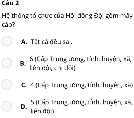 Câu 2
Hệ thống tổ chức của Hội đồng Đội gồm mấy
cấp?
A. Tất cả đều sai.
B.
. 6 (Cấp Trung ; ương, tỉnh , huyện, xã,
liên đôi, chi đội)
C. 4(Cấp Trung ương , tỉnh, huyện , xã)
5 (Cấp Trung ương, tỉnh , huyện, xã,
D.
liên đội)