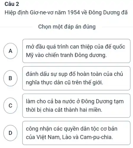 Câu 2
Hiệp định Giơ-ne-vơ nǎm 1954 về Đông Dương đã
Chọn một đáp án đúng
A n
Mỹ vào chiến tranh Đông dương.
mở đầu quá trình can thiệp của đế quốc
B
nghĩa thực dân cũ trên thế giới.
đánh dấu sự sụp đổ hoàn toàn của chủ
C )
làm cho cả ba nước ở Đông Dương tạm
thời bị chia cắt thành hai miền.
D )
công nhận các quyền dân tộc cơ bản