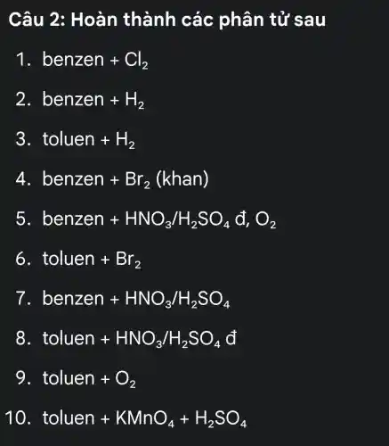 Câu 2:Hoàn thành các phân tử sau
1 benzen+Cl_(2)
2. benzen+H_(2)
3. toluen+H_(2)
4 benzen+Br_(2)(khan)
5. benzen+HNO_(3)/H_(2)SO_(4)d_(1)O_(2)
6 toluen+Br_(2)
7 benzen+HNO_(3)/H_(2)SO_(4)
8. toluen+HNO_(3)/H_(2)SO_(4)d
9 toluen+O_(2)
10 toluen+KMnO_(4)+H_(2)SO_(4)