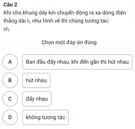 Câu 2
Khi cho khung dây kín chuyển động ra xa dòng điện
thẳng dài vert _(1) như hình vẽ thì chúng tương tác:
VI_(1)
Chọn một đáp án đúng
A A
Ban đầu đẩy nhau, khi đến gần thì hút nhau
B ) hút nhau
C v
đẩy nhau
D )
không tương tác