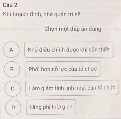 Câu 2
Khi hoạch định, nhà quản trị sẽ:
Chọn một đáp án đúng
A A
Khó điều chỉnh được khi cần thiết
B B
Phối hợp nỗ lực của tổ chức
C Làm giảm tính linh hoạt của tổ chức C
D )
Lãng phí thời gian