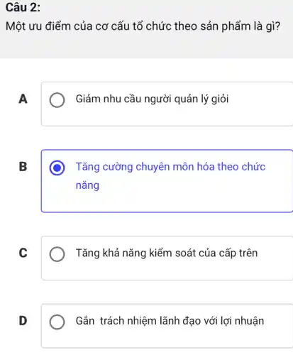 Câu 2:
Một ưu điểm của cơ cấu tổ chức theo sản phẩm là gì?
A
Giảm nhu cầu người quản lý giỏi
B
Tǎng cường chuyên môn hóa theo chức
nǎng
C
Tǎng khả nǎng kiểm soát của cấp trên
D
Gắn trách nhiệm lãnh đạo với lợi nhuận