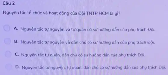 Câu 2
Nguyên tắc tổ chức và hoạt động của Đội TNTP HCM là gì?
A. Nguyên tắc tự nguyện và tự quản có sự hướng dẫn của phụ trách Đội.
B. Nguyên tắc tự nguyện và dân chủ có sự hướng dẫn của phụ trách Đội.
C. Nguyên tắc tự quản, dân chủ có sự hướng dẫn của phụ trách Đội.
D. Nguyên tắc tự nguyện, tự quản, dân chủ có sự hướng dẫn của phụ trách Đôi.