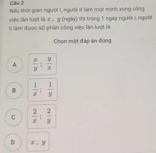 Câu 2
Nếu thời gian người I, người II làm một mình xong công
việc lần lượt là x, y (ngày) thì trong 1 ngày người I, người
II làm được số phần công việc lần lượt là
Chọn một đáp án đúng
(x)/(y);(y)/(x)
B
)
(1)/(x);(1)/(y)
C C
(2)/(x);(2)/(y)
D
x,y