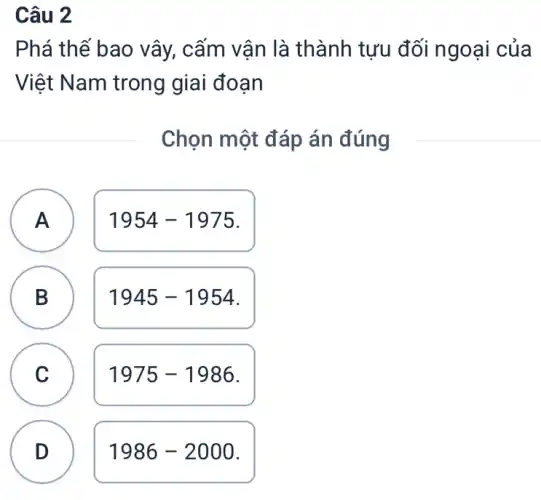 Câu 2
Phá thế bao vây,, cấm vân là thành tưu đối ngoại của
Việt Nam trong giai đoạn
Chọn một đáp án đúng
A
A
1954-1975
B
B
1945-1954
C C
1975-1986
D
1986-2000