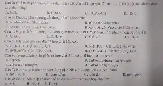 Câu 2:Quá trình pha l oãng dung dịch đậm đặc của acid nào sau đây toá rất nhiều nhiệt nên khe ng được
tự ý pha loãng?
A. HCl.
B. H_(2)SO_(4)
C. CH_(3)COOH
D. HNO_(3)
Câu 3:Phươn 2 pháp chưng cất dùng để tách các chất:
A. có nhiệt đô sôi khác nhau.
B. có đô tan khá nhau.
C. có khối lượng riêng khác nhau.
D. có nhiê t đô nóng ch ảy khá c nhau.
Câu 4 : Hợp chất X có công thức đơn giản nhất là CH_(2)O . Vậy công ; thức phân t r của X có thể là
A. CH_(3)O
B. C_(2)H_(4)O_(2)
C. C_(3)H_(9)O_(3)
D. C_(2)H_(6)O
Câu 5: Dãy chế it nào sau đây là hc yp chất hữu cơ ?
A. C_(2)H_(4),CH_(4),C_(2)H_(6)O,C_(3)H_(9)N
B. NH_(4)HCO_(3),CH_(3)OH,CH_(4),CCl_(4)
(NH_(4))_(2)CO_(3),CO_(2),CH_(4),C_(2)H_(6)
D. CO_(2),K_(2)CO_(3),NaHCO_(3),C_(2)H_(5)Cl
Câu 6:Trong thành phần phá ìn tử hợ p chất h ữu cơ ph dải luôn có ng uyên tố
A.carbon.
B.carbon.hydrog en và oxygen.
C.carbo n và nitrogen.
D. c rbon và hyc lrogen.
Câu 7:Nhỏ vài giọt qùy tím vào dung dịch NH_(3) thì dung 3 dịch chuyển thành
A. màu 1 vàng.
B. màu hồng.
C. màu đỏ.
D. màu xanh.
Câu 8:Số oxi hóa thấp nhấ t có thể có của sulfu r trong các hợp chất là?
A. +8
B. +5 -2 D. +4